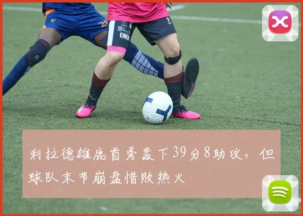 利拉德雄鹿首秀轰下39分8助攻，但球队末节崩盘惜败热火
