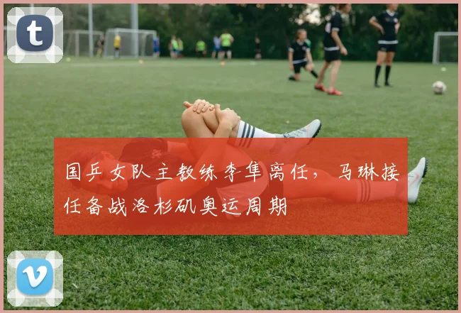 国乒女队主教练李隼离任，马琳接任备战洛杉矶奥运周期