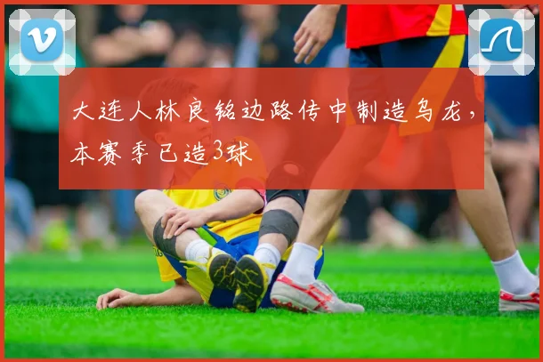 大连人林良铭边路传中制造乌龙，本赛季已造3球
